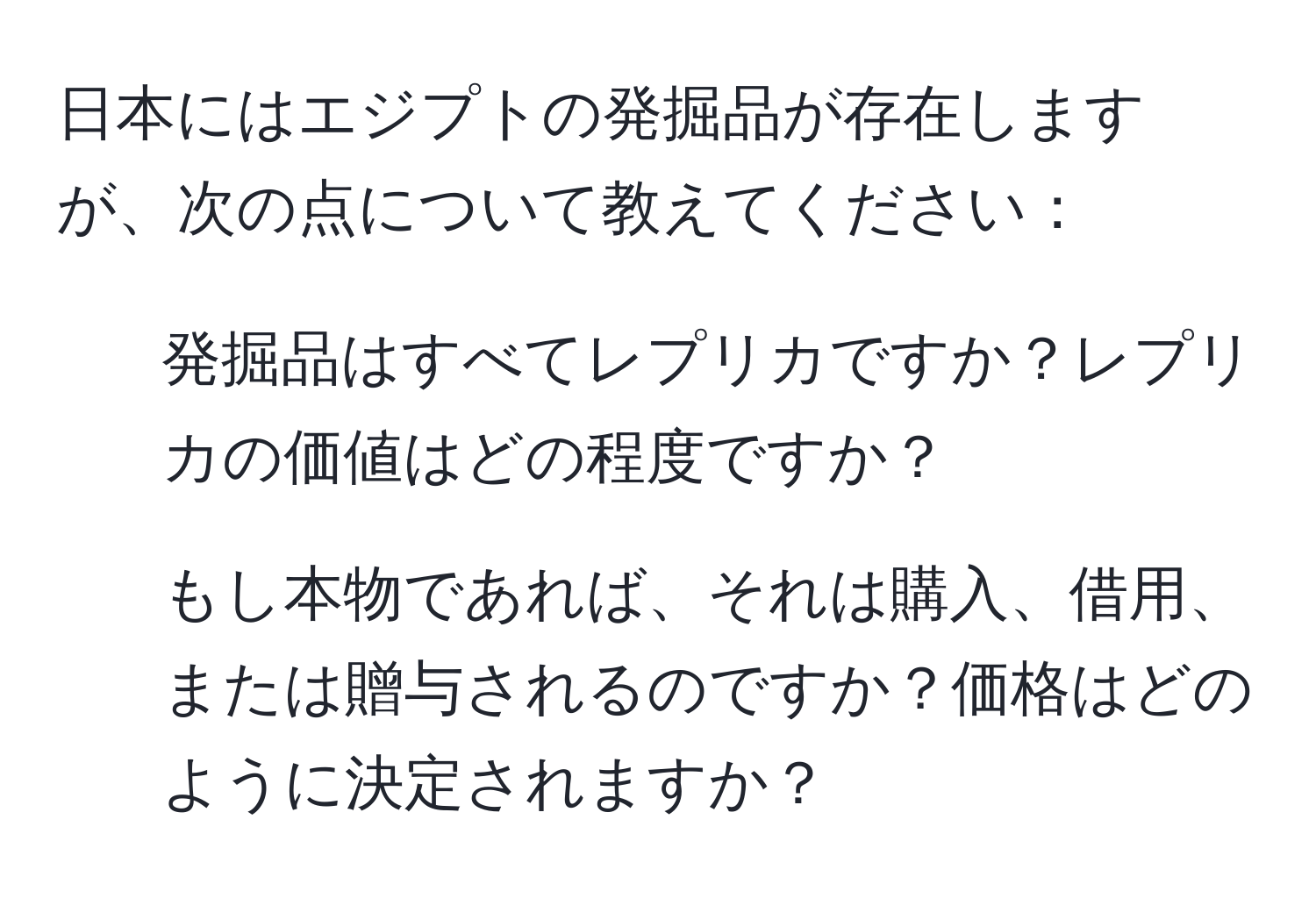 日本にはエジプトの発掘品が存在しますが、次の点について教えてください：  
1) 発掘品はすべてレプリカですか？レプリカの価値はどの程度ですか？  
2) もし本物であれば、それは購入、借用、または贈与されるのですか？価格はどのように決定されますか？