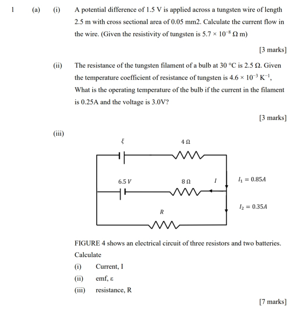 1 (a) (i) A potential difference of 1.5 V is applied across a tungsten wire of length
2.5 m with cross sectional area of 0.05 mm2. Calculate the current flow in
the wire. (Given the resistivity of tungsten is 5.7* 10^(-8)Omega m)
[3 marks]
(ii) The resistance of the tungsten filament of a bulb at 30°C is 2.5 Ω. Given
the temperature coefficient of resistance of tungsten is 4.6* 10^(-3)K^(-1),
What is the operating temperature of the bulb if the current in the filament
is 0.25A and the voltage is 3.0V?
[3 marks]
(iii)
FIGURE 4 shows an electrical circuit of three resistors and two batteries.
Calculate
(i) Current, I
(ii) emf, ε
(iii) resistance, R
[7 marks]