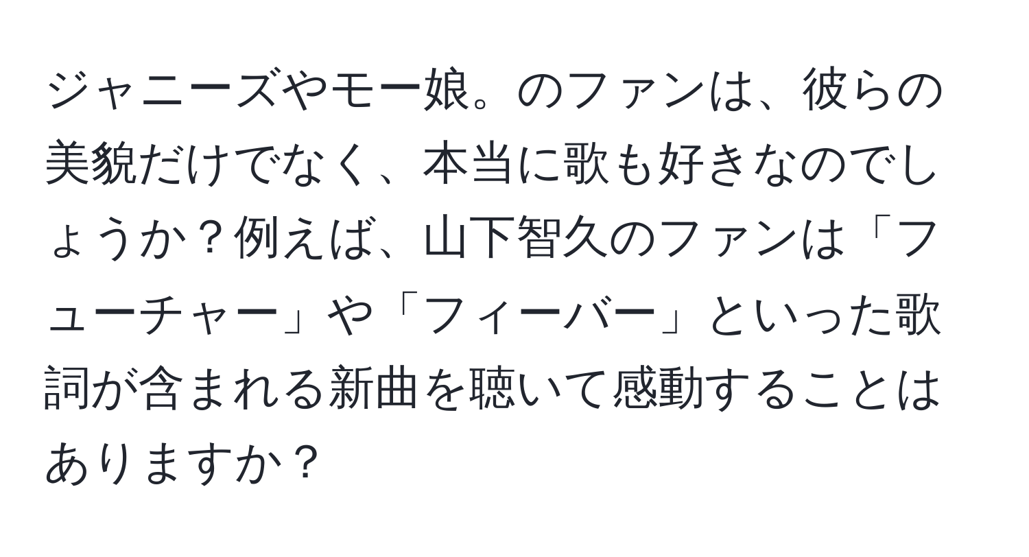 ジャニーズやモー娘。のファンは、彼らの美貌だけでなく、本当に歌も好きなのでしょうか？例えば、山下智久のファンは「フューチャー」や「フィーバー」といった歌詞が含まれる新曲を聴いて感動することはありますか？