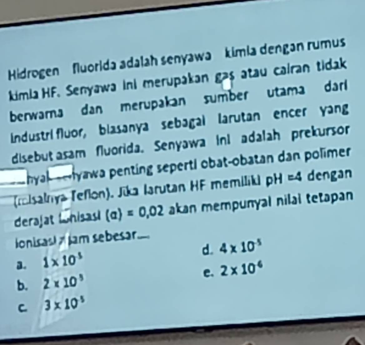 Hidrogen fluorida adalah senyawa kimia dengan rumus
kimia HF. Senyawa ini merupakan gas atau cairan tidak
berwarna dan merupakan sumber utama darl 
Industri fluor, blasanya sebagal larutan encer yang
disebut asam fluorida. Senyawa ini adalah prekursor
hyal --Iyawa penting seperti obat-obatan dan polimer
(rcisalnya Teflon). Jika Iarutan HF memiliki pH =4 dengan
derajat Lnisas! (a)=0,02 akan mempunyal nilal tetapan
lonisast Jam sebesar
d. 4* 10^(-5)
a. 1* 10^(-5)
e.
b. 2* 10^5 2* 10^(-6)
C 3* 10^(-5)