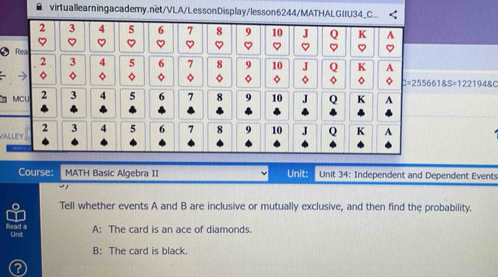 C=255661 S=1221948C
b 
VA 
Course: MATH Basic Algebra II Unit: Unit 34: Independent and Dependent Events 
Tell whether events A and B are inclusive or mutually exclusive, and then find the probability. 
Read a A: The card is an ace of diamonds. 
Unit 
B: The card is black.