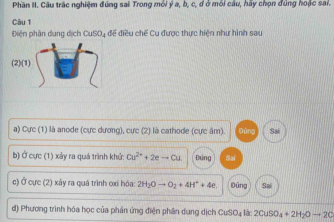 Phần II. Câu trắc nghiệm đúng sai Trong mỗi ý a, b, c, d ở mỗi câu, hãy chọn đúng hoặc sai.
Câu 1
Điện phân dung dịch CuSO_4 để điều chế Cu được thực hiện như hình sau
a) Cực (1) là anode (cực dương), cực (2) là cathode (cực âm). Đứng Sai
b) ) Ở cực (1) xảy ra quá trình khử: Cu^(2+)+2eto Cu. Đúng Sai
c) Ở cực (2) xảy ra quá trình oxi hóa: 2H_2Oto O_2+4H^++4e. Đúng Sai
d) Phương trình hóa học của phản ứng điện phân dung dịch CuSO_4 là: 2CuSO_4+2H_2Oto 2C