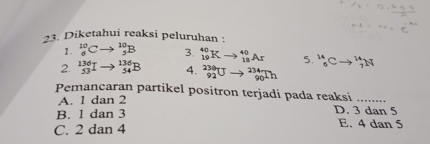 Diketahui reaksi peluruhan :
1. beginarrayr 10 6endarray C^(10)_5B
3. _(19)^(40)K to _(18)^(40)Ar
2. beginarrayr 136 53end(array)^(136)_54
5. _6^(14)Cto _7^(14)N
4. _(92)^(238)U to _(90)^(234)Th
Pemancaran partikel positron terjadi pada reaksi .........
A. 1 dan 2
B. 1 dan 3
D. 3 dan 5
C. 2 dan 4
E. 4 dan 5