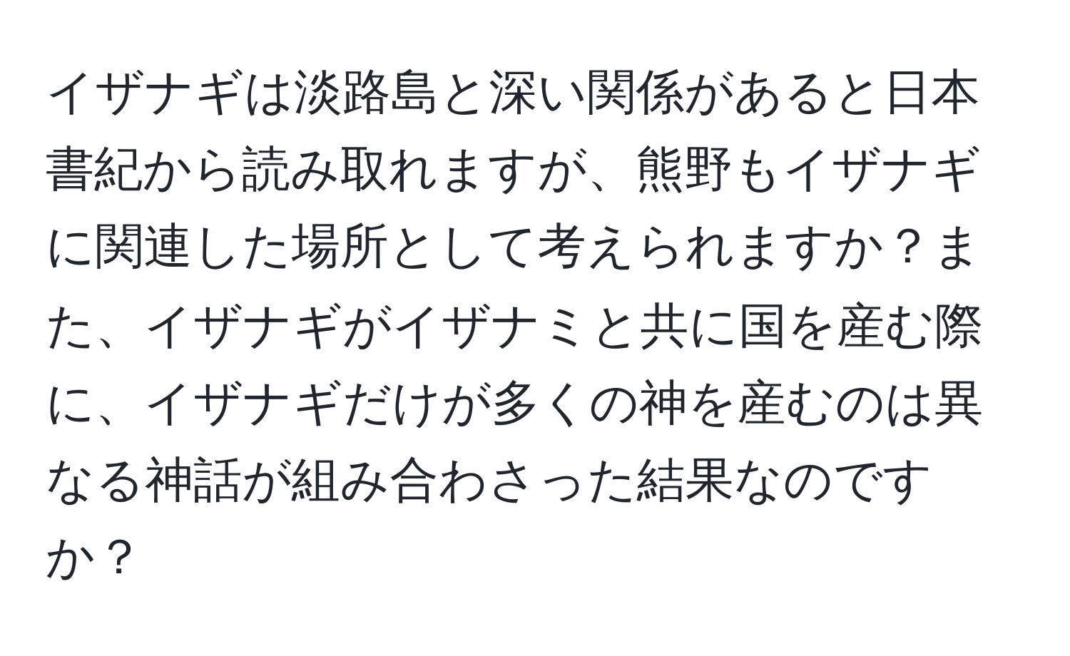 イザナギは淡路島と深い関係があると日本書紀から読み取れますが、熊野もイザナギに関連した場所として考えられますか？また、イザナギがイザナミと共に国を産む際に、イザナギだけが多くの神を産むのは異なる神話が組み合わさった結果なのですか？