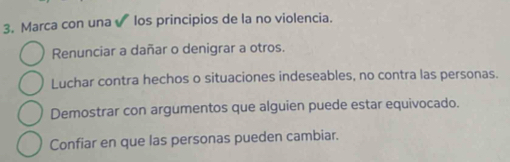 Marca con una √ los principios de la no violencia.
Renunciar a dañar o denigrar a otros.
Luchar contra hechos o situaciones indeseables, no contra las personas.
Demostrar con argumentos que alguien puede estar equivocado.
Confiar en que las personas pueden cambiar.