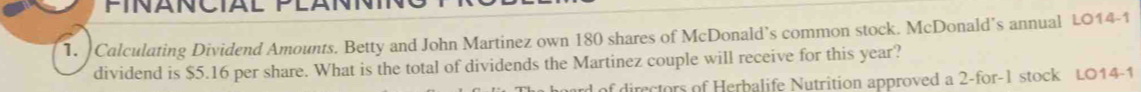 FINANCIAL 
1. Calculating Dividend Amounts. Betty and John Martinez own 180 shares of McDonald’s common stock. McDonald’s annual LO14-1 
dividend is $5.16 per share. What is the total of dividends the Martinez couple will receive for this year? 
ard of directors of Herbalife Nutrition approved a 2 -for-1 stock L014-1