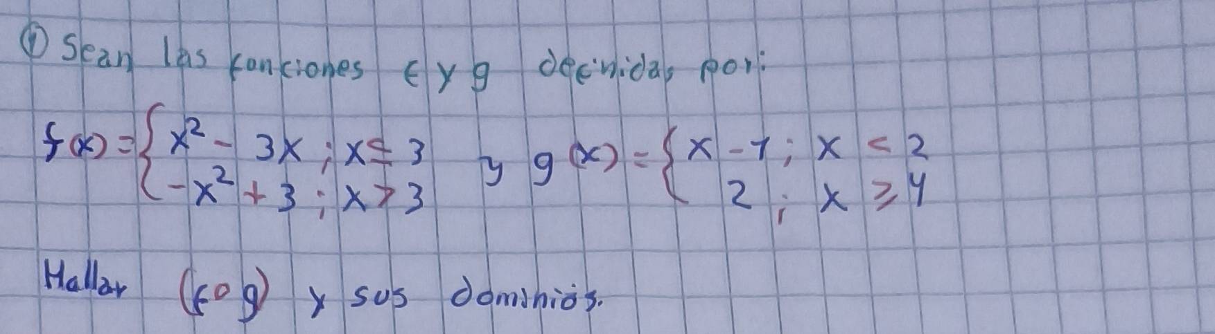 ①Sean las conciones cyg decvida, po
f(x)=beginarrayl x^2-3x;x≤ 3 -x^2+3;x>3endarray. yy g(x)=beginarrayl x-1;x<2 2;x≥slant 4endarray.
Halloar 5°g y sus dominios