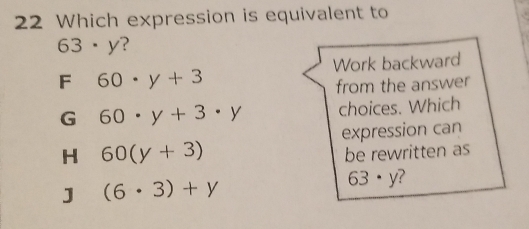 Which expression is equivalent to
63· y ?
Work backward
F 60· y+3
from the answer
G 60· y+3· y choices. Which
expression can
H 60(y+3)
be rewritten as
J (6· 3)+y
63· y ?