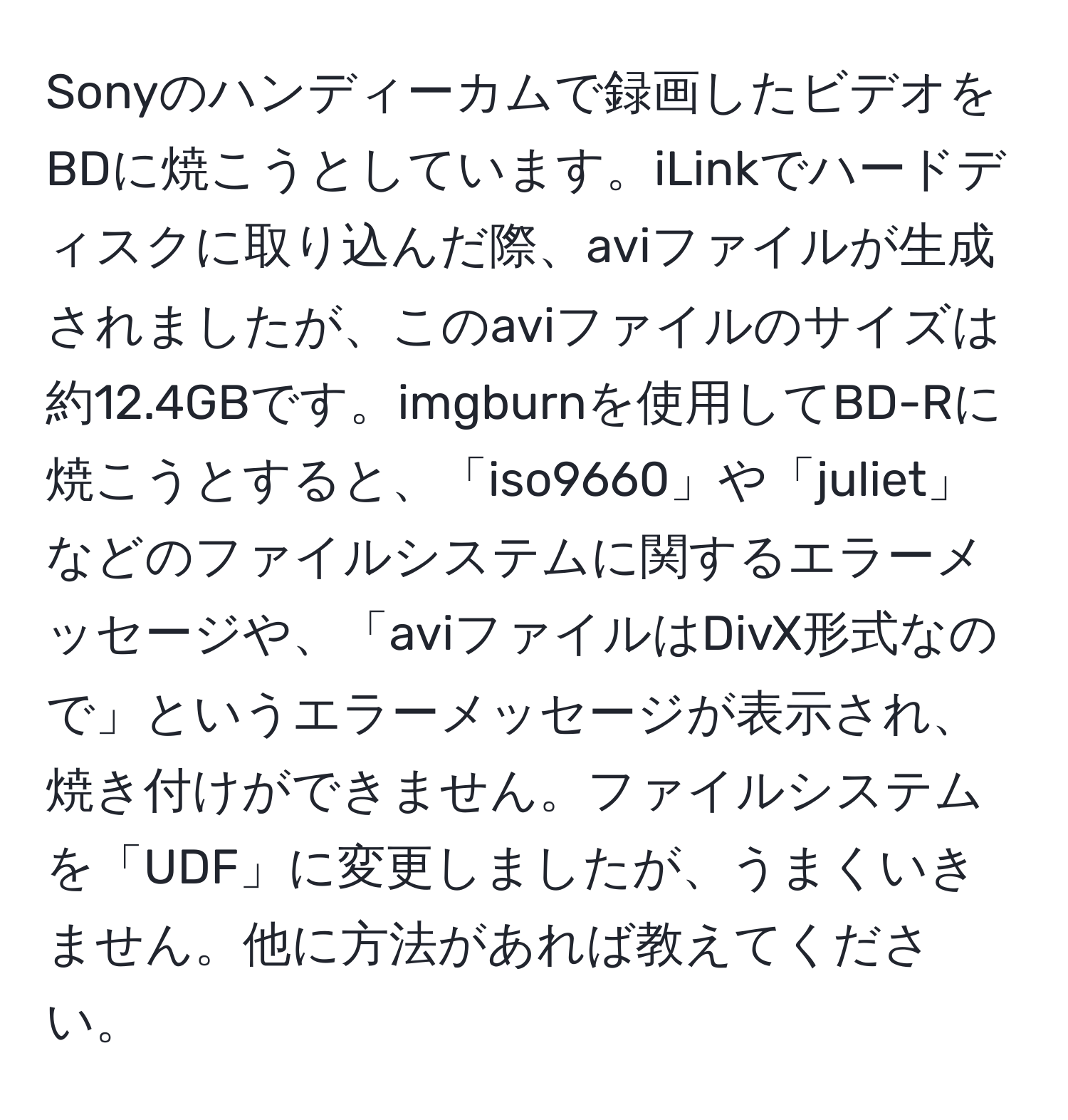 Sonyのハンディーカムで録画したビデオをBDに焼こうとしています。iLinkでハードディスクに取り込んだ際、aviファイルが生成されましたが、このaviファイルのサイズは約12.4GBです。imgburnを使用してBD-Rに焼こうとすると、「iso9660」や「juliet」などのファイルシステムに関するエラーメッセージや、「aviファイルはDivX形式なので」というエラーメッセージが表示され、焼き付けができません。ファイルシステムを「UDF」に変更しましたが、うまくいきません。他に方法があれば教えてください。