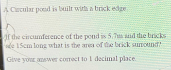 A Circular pond is built with a brick edge. 
If the circumference of the pond is 5.7m and the bricks 
are 15cm long what is the area of the brick surround? 
Give your answer correct to 1 decimal place.