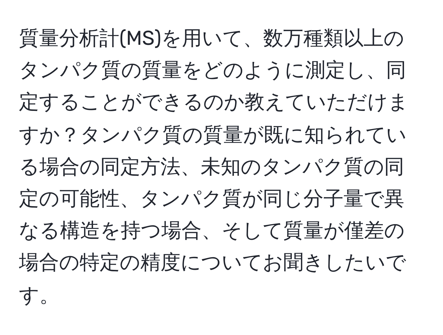 質量分析計(MS)を用いて、数万種類以上のタンパク質の質量をどのように測定し、同定することができるのか教えていただけますか？タンパク質の質量が既に知られている場合の同定方法、未知のタンパク質の同定の可能性、タンパク質が同じ分子量で異なる構造を持つ場合、そして質量が僅差の場合の特定の精度についてお聞きしたいです。