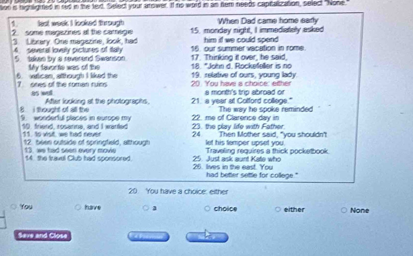 tion is highlighted in red in the text. Select your anower. If no word in an hem needs capitalization, select "None." 
1 lest week I looked through When Dad came home early 
2 some magazines at the camagie 15. monday night, I immediately asked 
3 Library. One magazine, look, had him if we could spend 
A several lovely pictures of Italy 16. our summer vacation in rome. 
5. taken by a reverand Swanson 17. Thinking it over, he said, 
My favor te was of the 18. "John d. Rockefeller is no 
. watican, although I liked the 19. relative of ours, young lady 
? oses of the roman ruins 20 You have a choice: either 
as wall a month's trip abroad or 
After looking at the photographs, 21. a year at Cotford college." 
8 i thought of all the The way he spoke reminded 
9 wonderful places in europe my 22. me of Clarence day in 
10. friend, rosanne, and I warted 23. the play life with Father. 
11. to visit, we had never 24 Then Mother said, "you shouldn't 
12. bees outside of springfield, although let his temper upset you. 
13. we had seen every movie Traveling requires a thick pocketbook 
14 the travel Club had sponsored. 25. Just ask aunt Kate who 
26. lives in the east. You 
had better settle for college." 
20. You have a choice: either 
You have a choice either None 
Save and Close