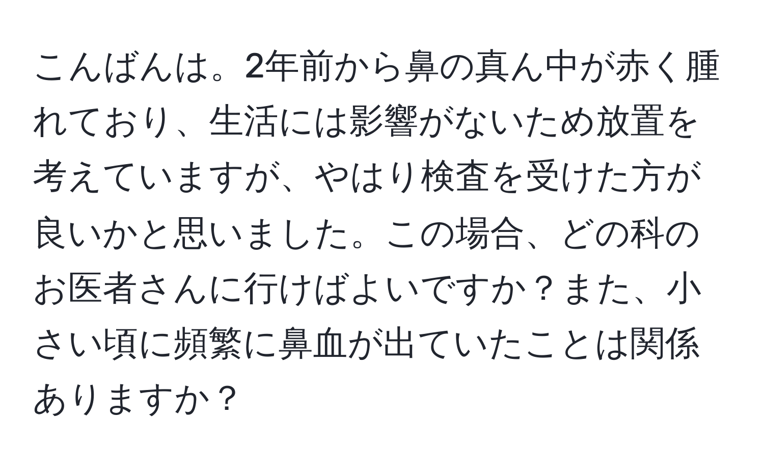 こんばんは。2年前から鼻の真ん中が赤く腫れており、生活には影響がないため放置を考えていますが、やはり検査を受けた方が良いかと思いました。この場合、どの科のお医者さんに行けばよいですか？また、小さい頃に頻繁に鼻血が出ていたことは関係ありますか？