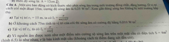 đ) Biến độ sóng là: A=12cm
Câu 4. Một còi báo động có kích thước nhỏ phát sóng âm trong môi trường đồng chất, đẳng hướng. Ô vị trí 
cách còi một đoạn 15m, cường độ sóng âm là 0.25W/m^2
thụ. . Xem gần đúng sóng âm không bị môi trường háp 
a) Tại vị tri r_1=15m , ta có I_1=frac p4π (15)^2
b) Ở khoảng cách 75m tính từ vị trí của còi thi sóng âm có cường độ bằng 0.010W/m^2
c) Tại vị trí r_2 , ta có I_2=frac y(4π r_2)^2
d) Vì nguồn âm được xem như một điểm nên cường sộ sóng âm trên một mặt cầu có điện tích S=4π x^2
(hình 6.5) là như nhau, r là bán kính mặt cầu (khoảng cách từ điểm đang xét đến còi).