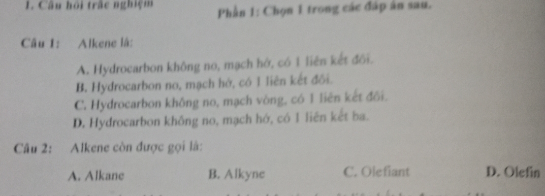 Câu hội trấc nghiệm
Phần 1: Chọn 1 trong các đáp ân sau.
Câu 1: Alkene là:
A. Hydrocarbon không no, mạch hở, có 1 liên kết đôi.
B. Hydrocarbon no, mạch hớ, có 1 liên kết đối.
C. Hydrocarbon không no, mạch vòng, có 1 liên kết đối.
D. Hydrocarbon không no, mạch hớ, có 1 liên kết ba.
Câu 2: Alkene còn được gọi là:
A. Alkane B. Alkyne C. Olefiant D. Olefin