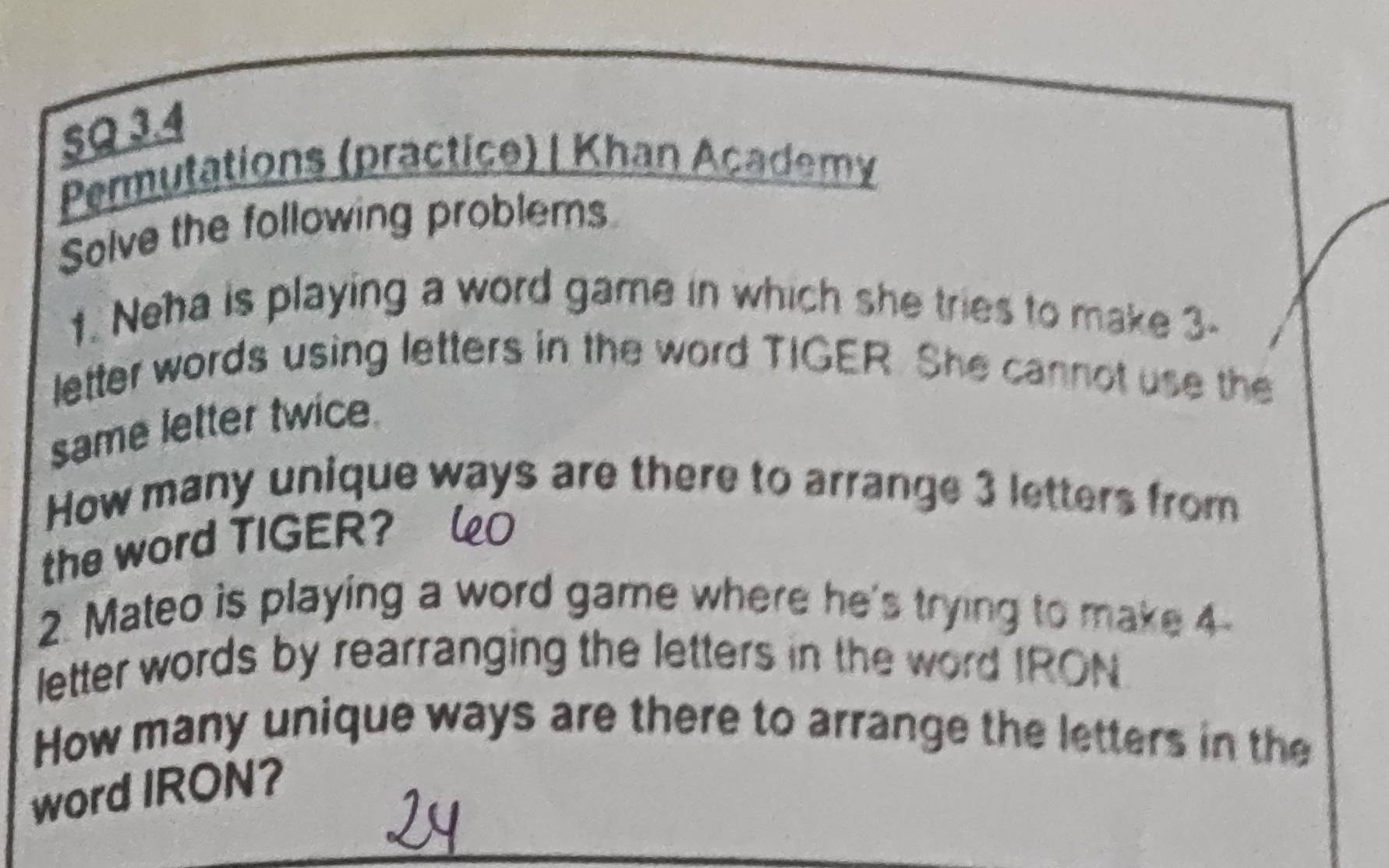 SQ 3.4 
Permutations (practice) | Khan Academy 
Solve the following problems 
1. Neha is playing a word game in which she tries to make 3 - 
letter words using letters in the word TIGER. She cannot use the 
same letter twice. 
How many unique ways are there to arrange 3 letters from 
the word TIGER? 
2. Mateo is playing a word game where he's trying to make 4
letter words by rearranging the letters in the word IRON 
How many unique ways are there to arrange the letters in the 
word IRON?