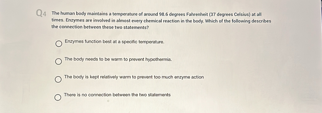 The human body maintains a temperature of around 98.6 degrees Fahrenheit (37 degrees Celsius) at all
times. Enzymes are involved in almost every chemical reaction in the body. Which of the following describes
the connection between these two statements?
Enzymes function best at a specific temperature.
The body needs to be warm to prevent hypothermia.
The body is kept relatively warm to prevent too much enzyme action
There is no connection between the two statements