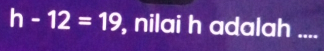 h-12=19 , nilai h adalah .._