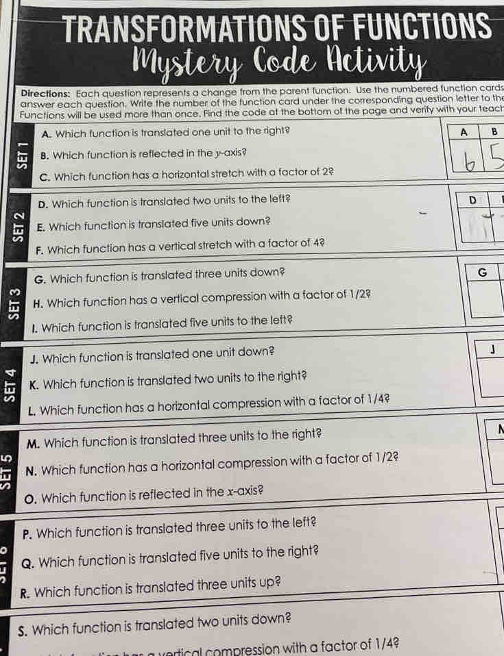 TRANSFORMATIONS OF FUNCTIONS 
Mystery Code Activity 
Directions: Each question represents a change from the parent function. Use the numbered function cards 
answer each question. Write the number of the function card under the corresponding question letter to th 
Functions will be used more than once. Find the code at the bottom of the page and verify with your teach 
A. Which function is translated one unit to the right? A B 
B. Which function is reflected in the y-axis? 
C. Which function has a horizontal stretch with a factor of 2? 
D. Which function is translated two units to the left? D 
E. Which function is translated five units down? 
F. Which function has a vertical stretch with a factor of 4? 
G. Which function is translated three units down? G 
H. Which function has a vertical compression with a factor of 1/2? 
I. Which function is translated five units to the left? 
J. Which function is translated one unit down? 
K. Which function is translated two units to the right? 
L. Which function has a horizontal compression with a factor of 1/4? 
M. Which function is translated three units to the right? N 
N. Which function has a horizontal compression with a factor of 1/2? 
O. Which function is reflected in the x-axis? 
P. Which function is translated three units to the left? 
a 
n Q. Which function is translated five units to the right? 
R. Which function is translated three units up? 
$. Which function is translated two units down? 
vortical compression with a factor of 1/4
