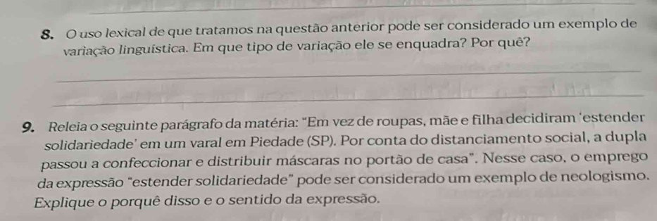 uso lexical de que tratamos na questão anterior pode ser considerado um exemplo de 
lariação linguística. Em que tipo de variação ele se enquadra? Por quê? 
_ 
_ 
9. Releia o seguinte parágrafo da matéria: “Em vez de roupas, mãe e filha decidiram ‘estender 
solidariedade’ em um varal em Piedade (SP). Por conta do distanciamento social, a dupla 
passou a confeccionar e distribuir máscaras no portão de casa". Nesse caso, o emprego 
da expressão “estender solidariedade” pode ser considerado um exemplo de neologismo. 
Explique o porquê disso e o sentido da expressão.