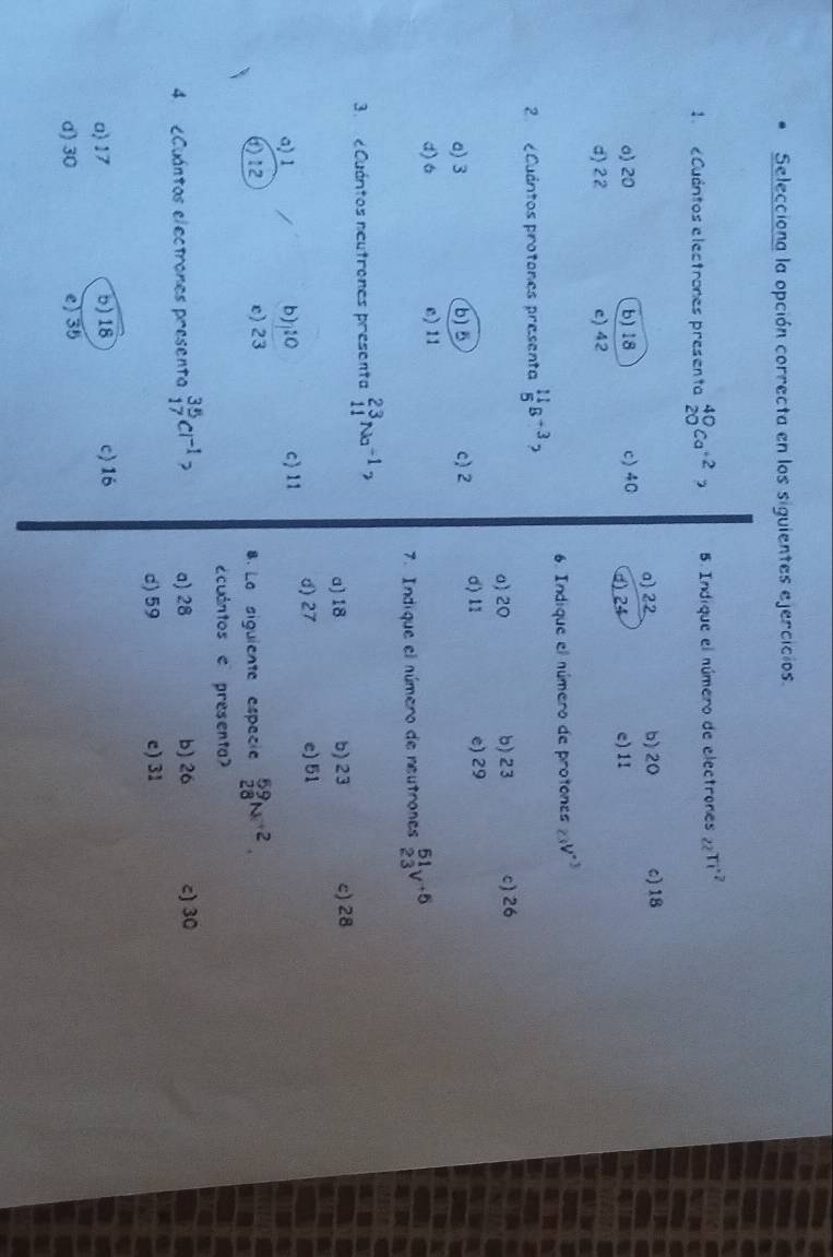 Selecciona la opción correcta en los siguientes ejercicios.
1. Cuántos electrones presenta _(20)^(40)Ca^(-2), B. Indique el número de electrones _22Ti^2
a) 22 b) 20 c) 18
o) 20 b) 18 c) 40 d) 24 e) 11
d) 22 c) 42
6. Indique el número de protones 23V^(-3)
2 Cuántos protones presenta _5^((11)B^-3) 7
a) 20 b) 23 c) 26
a) 3 b) 5 c) 2 d) 11
e) 29
d) 6 e) 11
7. Indique el número de neutrones _(23)^(51)v^(-5)
3. Cuántos neutrones presenta _(11)^(23)Na^(-1)>
a) 18 b) 23 c) 28
a) 1 b) j20 c) 11 d) 27
e) 51
() 12 c) 23 8. Lo siguiente especie _(28)^(59)N^(-2)
ecuántos e presenta
4. Cuántos electrones presenta _(17)^(35)Cl^(-1)> a) 28 b) 26 c) 30
d) 59 e) 31
o) 17 5) 18 c) 16
d) 30 e) 35