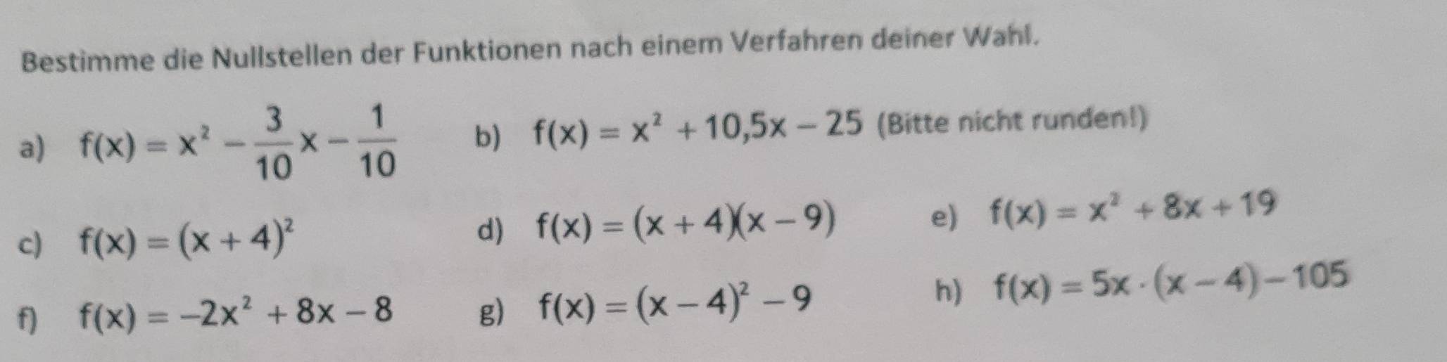 Bestimme die Nullstellen der Funktionen nach einem Verfahren deiner Wahl. 
a) f(x)=x^2- 3/10 x- 1/10  b) f(x)=x^2+10, 5x-25 (Bitte nicht runden!) 
c) f(x)=(x+4)^2 d) f(x)=(x+4)(x-9) e) f(x)=x^2+8x+19
f) f(x)=-2x^2+8x-8 g) f(x)=(x-4)^2-9
h) f(x)=5x· (x-4)-105