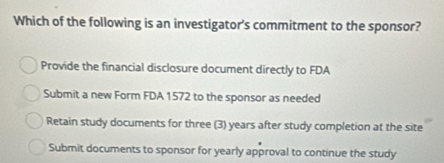 Which of the following is an investigator's commitment to the sponsor?
Provide the financial disclosure document directly to FDA
Submit a new Form FDA 1572 to the sponsor as needed
Retain study documents for three (3) years after study completion at the site
Submit documents to sponsor for yearly approval to continue the study