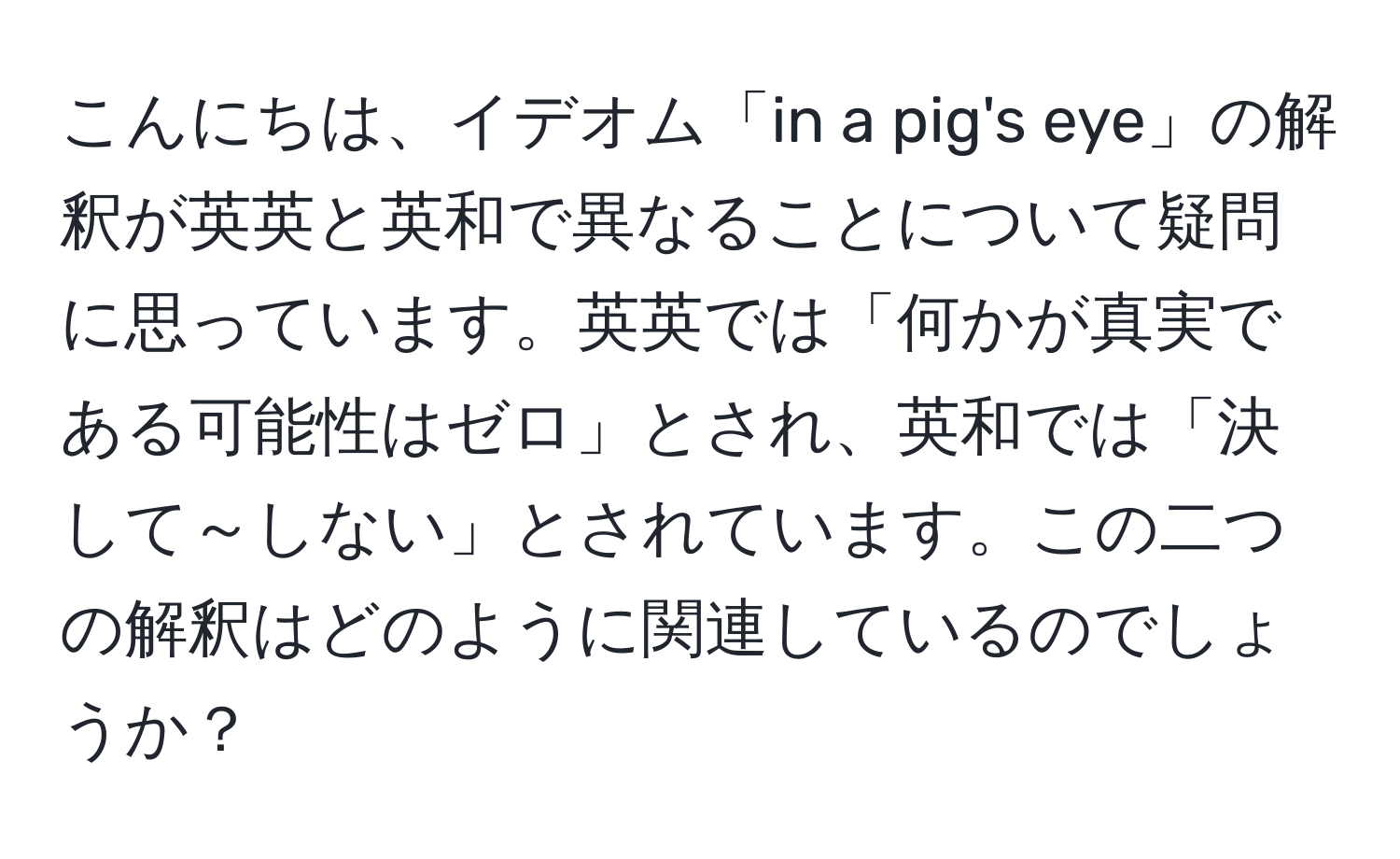 こんにちは、イデオム「in a pig's eye」の解釈が英英と英和で異なることについて疑問に思っています。英英では「何かが真実である可能性はゼロ」とされ、英和では「決して～しない」とされています。この二つの解釈はどのように関連しているのでしょうか？