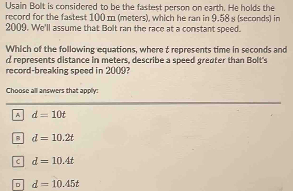 Usain Bolt is considered to be the fastest person on earth. He holds the
record for the fastest 100 m (meters), which he ran in 9.58 s (seconds) in
2009. We'll assume that Bolt ran the race at a constant speed.
Which of the following equations, where t represents time in seconds and
d represents distance in meters, describe a speed greater than Bolt's
record-breaking speed in 2009?
Choose all answers that apply:
A d=10t
B d=10.2t
C d=10.4t
D d=10.45t