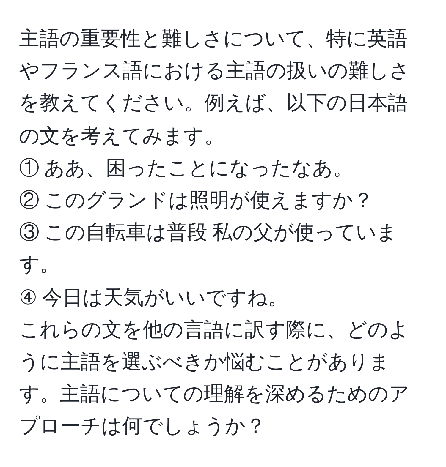 主語の重要性と難しさについて、特に英語やフランス語における主語の扱いの難しさを教えてください。例えば、以下の日本語の文を考えてみます。  
① ああ、困ったことになったなあ。  
② このグランドは照明が使えますか？  
③ この自転車は普段 私の父が使っています。  
④ 今日は天気がいいですね。  
これらの文を他の言語に訳す際に、どのように主語を選ぶべきか悩むことがあります。主語についての理解を深めるためのアプローチは何でしょうか？