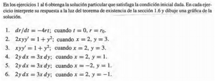 En los ejercicios 1 al 6 obtenga la solución particular que satisfaga la condición inicial dada. En cada ejer- 
cicio interprete su respuesta a la luz del teorema de existencia de la sección 1.6 y dibuje una gráfica de la 
solución. 
1. dr/dt=-4rt; cuando t=0, r=r_0. 
2. 2xyy'=1+y^2; cuando x=2, y=3. 
3. xyy'=1+y^2; cuando x=2, y=3. 
4. 2ydx=3xdy; cuando x=2, y=1. 
5. 2ydx=3xdy; cuando x=-2, y=1. 
6. 2ydx=3xdy; cuando x=2, y=-1,