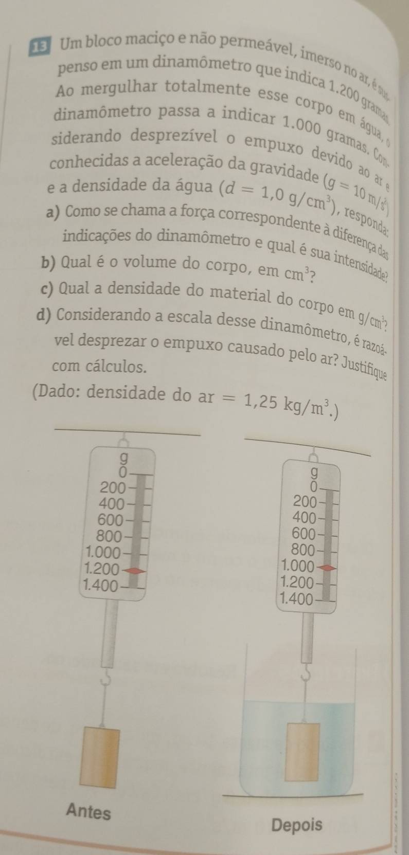 Um bloco maciço e não permeável, imerso no ar, é su 
penso em um dinamômetro que indica 1.200 gram
Ao mergulhar totalmente esse corpo em água, o 
dinamômetro passa a indicar 1.000 gramas. Con. 
siderando desprezível o empuxo devido ao ar e 
conhecidas a aceleração da gravidade 
e a densidade da água (d=1,0g/cm^3) (g=10m/s^2) respoda 
a) Como se chama a força correspondente à diferença das 
indicações do dinamômetro e qual é sua intensidade? 
b) Qual é o volume do corpo, em cm^3 ? 
c) Qual a densidade do material do corpo em g/cm²? 
d) Considerando a escala desse dinamômetro, é razoáo 
vel desprezar o empuxo causado pelo ar? Justifique 
com cálculos. 
(Dado: densidade do ar=1,25kg/m^3.)
g
0
g
200
400 200
600 400
800 600
800
1.000 1.000
1.200 1.200
1.400
1.400
beginpmatrix  1/x , 1/x )
Antes 
Depois