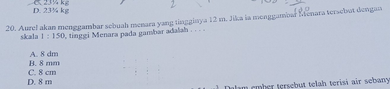 C 23 ¼ kg
D. 23¾ kg
20. Aurel akan menggambar sebuah menara yang tingginya 12 m. Jika ia menggambar Menara tersebut dengan
skala 1:150 , tinggi Menara pada gambar adalah . . . .
A. 8 dm
B. 8 mm
C. 8 cm
D. 8 m
Dalam ember tersebut telah terisi air sebany