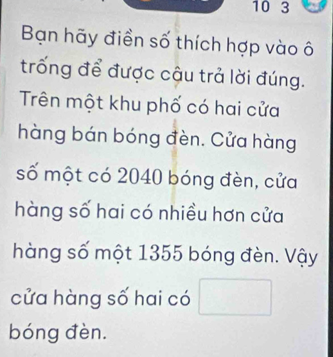 10 3 
Bạn hãy điền số thích hợp vào ô 
trống để được cậu trả lời đúng. 
Trên một khu phố có hai cửa 
hàng bán bóng đèn. Cửa hàng 
số một có 2040 bóng đèn, cửa 
hàng số hai có nhiều hơn cửa 
hàng số một 1355 bóng đèn. Vậy 
cửa hàng số hai có □ 
bóng đèn.