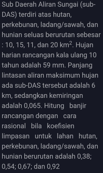 Sub Daerah Aliran Sungai (sub- 
DAS) terdiri atas hutan, 
perkebunan, ladang/sawah, dan 
hunian seluas berurutan sebesar 
: 10, 15, 11, dan 20km^2. Hujan 
harian rancangan kala ulang 10
tahun adalah 59 mm. Panjang 
lintasan aliran maksimum hujan 
ada sub-DAS tersebut adalah 6
km, sedangkan kemiringan 
adalah 0,065. Hitung banjir 
rancangan dengan cara 
rasional bila koefisien 
limpasan untuk lahan hutan, 
perkebunan, ladang/sawah, dan 
hunian berurutan adalah 0,38;
0, 54; 0, 67; dan 0,92