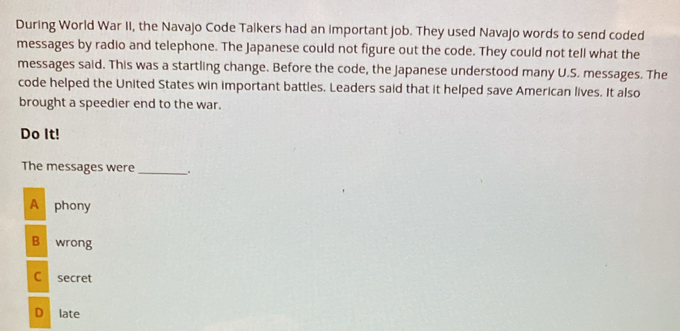 During World War II, the Navajo Code Talkers had an important job. They used Navajo words to send coded
messages by radio and telephone. The Japanese could not figure out the code. They could not tell what the
messages said. This was a startling change. Before the code, the Japanese understood many U.S. messages. The
code helped the United States win important battles. Leaders said that it helped save American lives. It also
brought a speedier end to the war.
Do It!
The messages were_
A phony
B wrong
C secret
D late