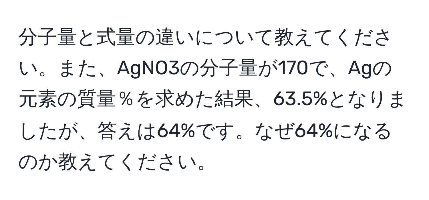 分子量と式量の違いについて教えてください。また、AgNO3の分子量が170で、Agの元素の質量％を求めた結果、63.5%となりましたが、答えは64%です。なぜ64%になるのか教えてください。