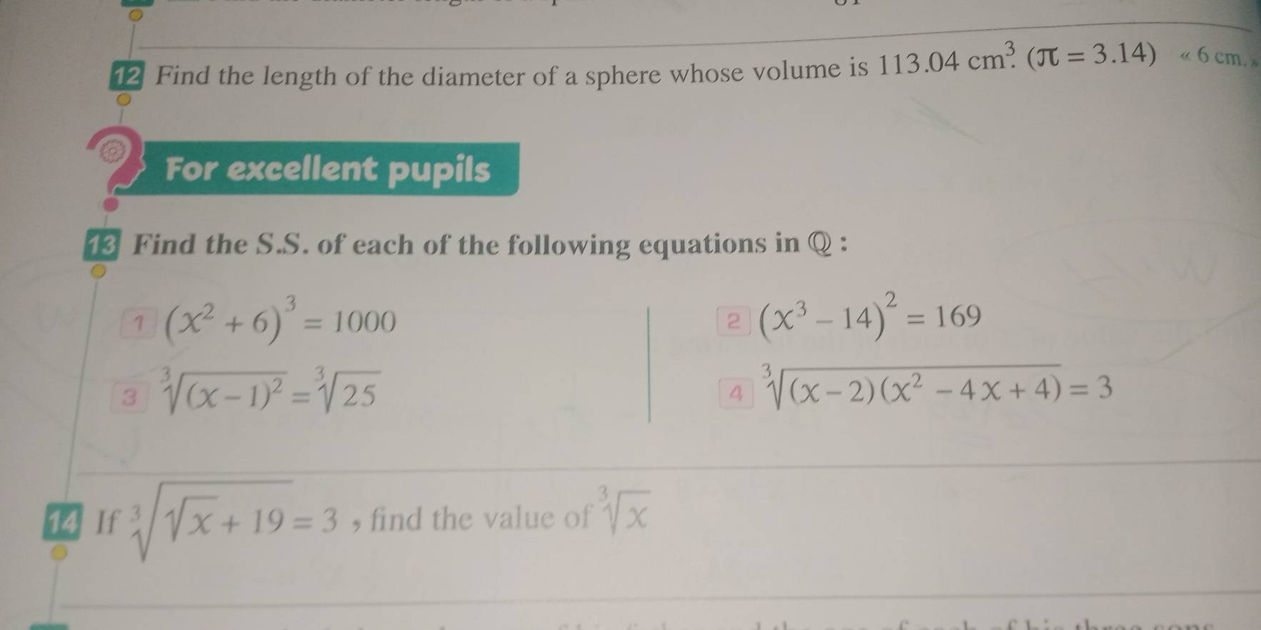 Find the length of the diameter of a sphere whose volume is 113.04cm^3.(π =3.14)<6cm</tex>. 
For excellent pupils 
13 Find the S.S. of each of the following equations in Q : 
1 (x^2+6)^3=1000
2 (x^3-14)^2=169
3 sqrt[3]((x-1)^2)=sqrt[3](25)
4 sqrt[3]((x-2)(x^2-4x+4))=3
14 If sqrt[3](sqrt x)+19=3 , find the value of sqrt[3](x)