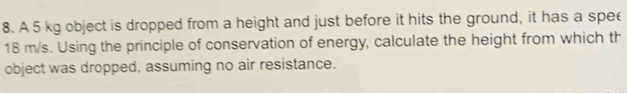 A 5 kg object is dropped from a height and just before it hits the ground, it has a spee
18 m/s. Using the principle of conservation of energy, calculate the height from which th 
object was dropped, assuming no air resistance.