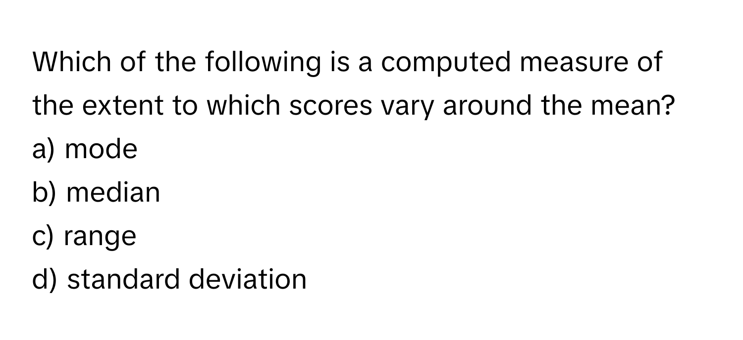 Which of the following is a computed measure of the extent to which scores vary around the mean? 
a) mode
b) median
c) range
d) standard deviation