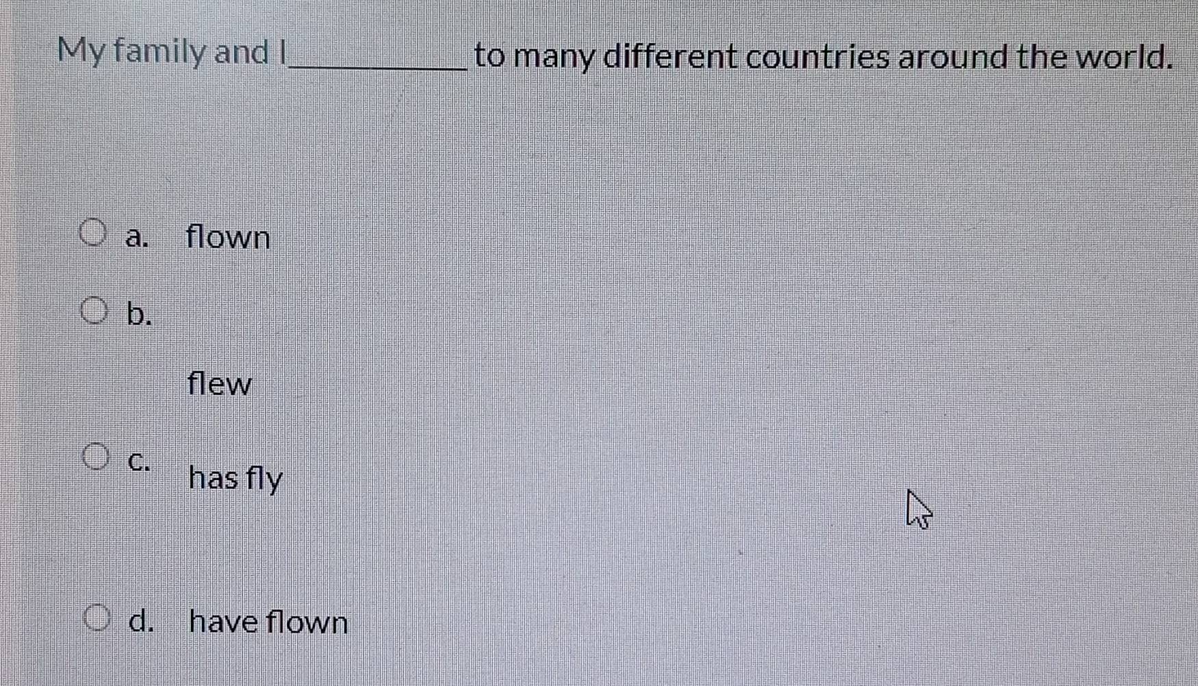 My family and I_ to many different countries around the world.
a. flown
b.
flew
C.
has fly
d. have flown