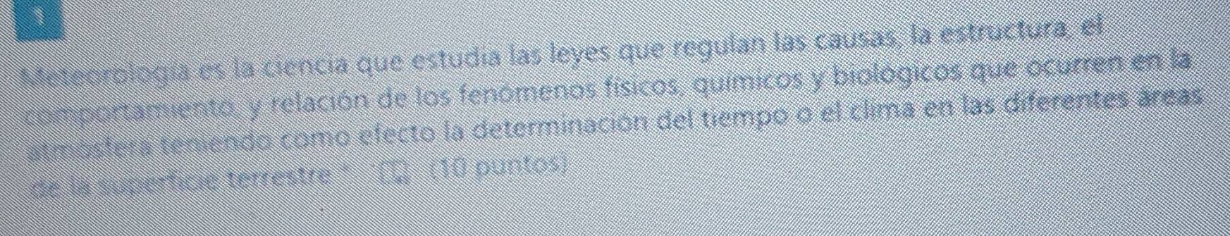 Meteorología es la ciencia que estudía las leyes que regulan lás causas, la estructura, el 
comportamiento, y relación de los fenómenos físicos, químicos y biológicos que ocurren en la 
atmosfera teniendo como efecto la determinación del tiempo o el clima en las diferentes áreas 
de la superficie terrestre ' '( (10 puntos)