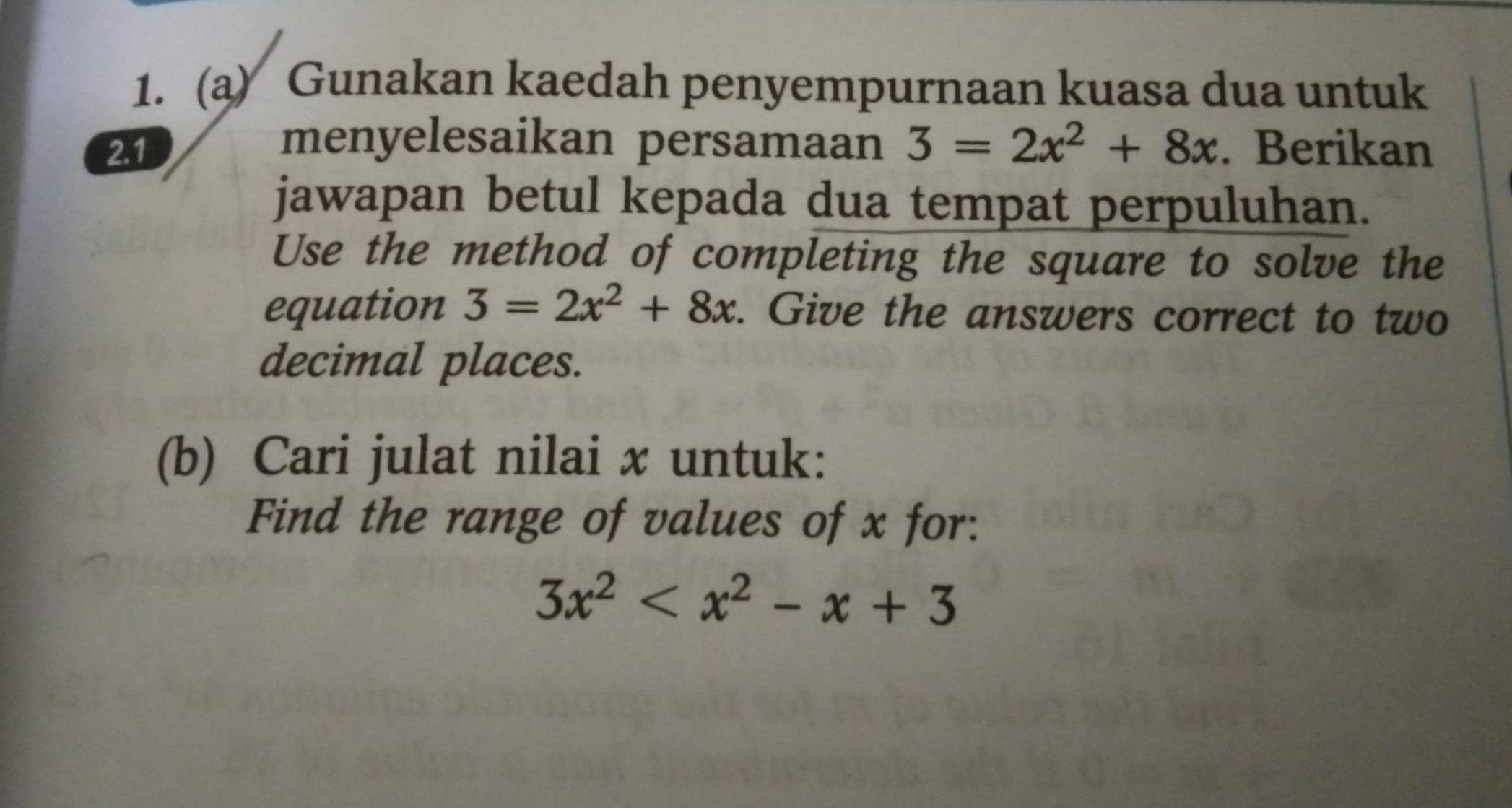 Gunakan kaedah penyempurnaan kuasa dua untuk
menyelesaikan persamaan
2.1 3=2x^2+8x. Berikan
jawapan betul kepada dua tempat perpuluhan.
Use the method of completing the square to solve the
equation 3=2x^2+8x. Give the answers correct to two
decimal places.
(b) Cari julat nilai x untuk:
Find the range of values of x for:
3x^2