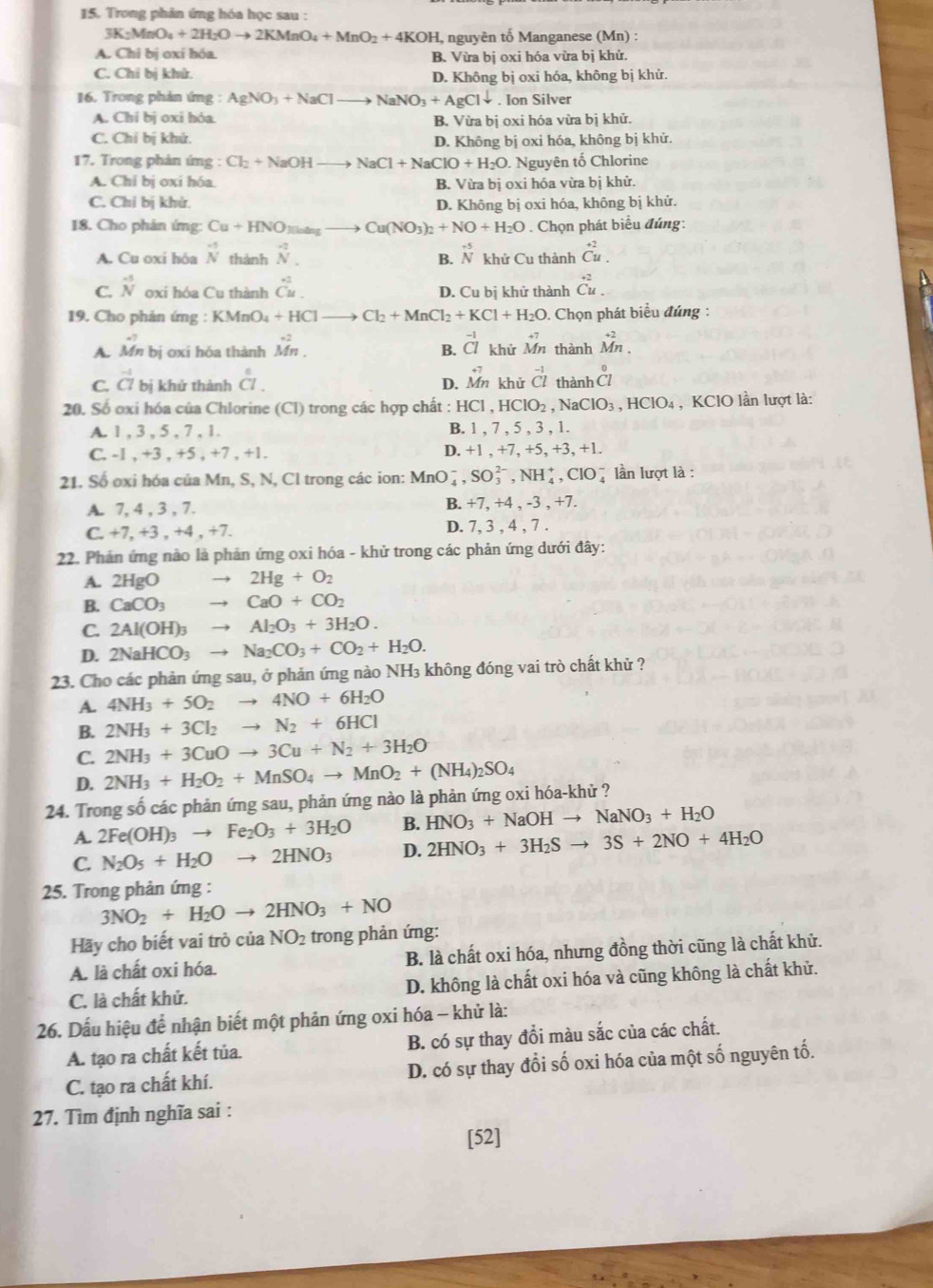 Trong phản ứng hóa học sau :
3K_2MnO_4+2H_2Oto 2KMnO_4+MnO_2+4KOH , nguyên tố Manganese (Mn) :
A. Chi bị oxi hóa B. Vừa bị oxi hóa vừa bị khử.
C. Chỉ bị khử. D. Không bị oxi hóa, không bị khử.
16. Trong phản ứng : AgNO_3+NaClto NaNO_3+AgCldownarrow. Ion Silver
A. Chí bị oxi hóa. B. Vừa bị oxi hóa vừa bị khử.
C. Chỉ bị khứ. D. Không bị oxi hóa, không bị khử.
17. Trong phản ứng : Cl_2+NaOHto NaCl+NaClO+H_2O. Nguyên tố Chlorine
A. Chi bị oxi hóa. B. Vừa bị oxi hóa vừa bị khử.
C. Chỉ bị khử. D. Không bị oxi hóa, không bị khử.
18. Cho phân ímg: Cu+HNO_3to Cu(NO_3)_2+NO+H_2O. Chọn phát biểu đúng:
A. Cu oxi hóa beginarrayr -5 Nendarray thành _N^(- beginarray)r -5 Nendarray khử Cu thành beginarrayr +2 Cu.endarray
B.
C. beginarrayr -5 Nendarray oxi hóa Cu thành dot C^(2. D. Cu bị khử thành beginarray)r +2 Cu.endarray
19. Cho phản ứng :KMnO_4+HCl Cl_2+MnCl_2+KCl+H_2O. Chọn phát biểu đứng :
A. Mn bị oxi hóa thành Mn^(2M)^.endarray B. beginarrayr -1 CIendarray khử beginarrayr +7 Mnendarray thành beginarrayr +2 Mn.endarray
C. beginarrayr -1 C7endarray bi khử thành beginarrayr^((circ) CI.endarray) D. beginarrayr +7 Mnendarray khử beginarrayr -1 Clendarray thành _(C1)°
20. Số oxi hóa của Chlorine (Cl) trong các hợp chất : HCl,HClO_2,NaClO_3,HClO_4 , KClO lần lượt là:
A. 1 , 3 , 5 , 7 , 1. B. 1 , 7 , 5 , 3 , 1.
C. -1 . +3,+5,+7,+1.
D. +1,+7,+5,+3,+1
21. Số oxi hóa của Mn, S, N, Cl trong các ion: MnO_4^(-,SO_3^(2-),NH_4^+,ClO_4^- lần lượt là :
A. 7, 4 , 3 , 7. B. +7, +4 , -3 , +7.
C _ )+7,+3,+4,+7 D. 7, 3 , 4 , 7 .
22. Phản ứng nào là phản ứng oxi hóa - khử trong các phản ứng dưới đây:
A. 2HgO to 2Hg+O_2
B. CaCO_3 to CaO+CO_2
C. 2Al(OH)_3to Al_2O_3+3H_2O.
D. 2NaHCO_3to Na_2CO_3+CO_2+H_2O.
23. Cho các phản ứng sau, ở phản ứng nào NH₃ không đóng vai trò chất khử ?
A. 4NH_3+5O_2to 4NO+6H_2O
B. 2NH_3+3Cl_2to N_2+6HCl
C. 2NH_3+3CuOto 3Cu+N_2+3H_2O
D. 2NH_3+H_2O_2+MnSO_4to MnO_2+(NH_4)_2SO_4
24. Trong số các phản ứng sau, phản ứng nào là phản ứng oxi hóa-khử ?
A. 2Fe(OH)_3to Fe_2O_3+3H_2O B. HNO_3+NaOHto NaNO_3+H_2O
C. N_2O_5+H_2Oto 2HNO_3 D. 2HNO_3+3H_2Sto 3S+2NO+4H_2O
25. Trong phản ứng :
3NO_2+H_2Oto 2HNO_3+NO
Hãy cho biết vai trò của NO_2 trong phản ứng:
A. là chất oxi hóa. B. là chất oxi hóa, nhưng đồng thời cũng là chất khử.
C. là chất khử. D. không là chất oxi hóa và cũng không là chất khử.
26. Dấu hiệu để nhận biết một phản ứng oxi hóa - khử là:
A. tạo ra chất kết tủa. B. có sự thay đồi màu sắc của các chất.
C. tạo ra chất khí. D. có sự thay đổi số oxi hóa của một số nguyên tố.
27. Tìm định nghĩa sai :
[52]
