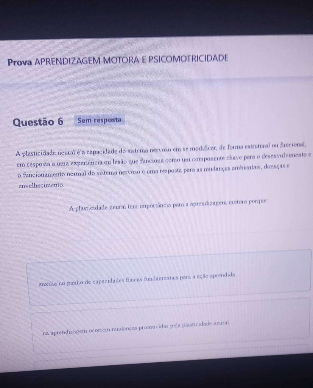 Prova APRENDIZAGEM MOTORA E PSICOMOTRICIDADE 
Questão 6 Sem resposta 
A plasticidade neural é a capacidade do sistema nervoso em se modificar, de forma estrutural ou funcional, 
em resposta a uma experiência ou lesão que funciona como um componente chave para o desenvolvimento e 
o funcionamento normal do sistema nervoso e uma resposta para as mudanças ambientais, doenças e 
envelhecimento. 
A plasticidade neural tem importância para a aprendizagem motora porque: 
auxilia no ganho de capacidades físicas fundamentais para a ação aprendida 
na aprendizagem ocorrem mudanças promovidas pela plasticidade neural.