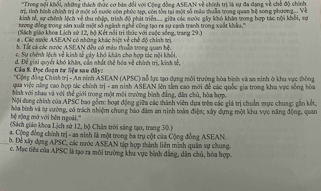 “Trong nội khối, những thách thức cơ bản đối với Cộng đồng ASEAN về chính trị là sự đa dạng về chế độ chính
trị, tình hình chính trị ở một số nước còn phức tạp, còn tồn tại một số mâu thuẫn trong quan hệ song phương... Về
kinh tế, sự chênh lệch về thu nhập, trình độ phát triển.... giữa các nước gây khó khăn trong hợp tác nội khối, sự
tương đồng trong sản xuất một số ngành nghề cũng tạo ra sự cạnh tranh trong xuất khẩu."
(Sách giáo khoa Lịch sử 12, bộ Kết nối tri thức với cuộc sống, trang 29.)
a . Các nước ASEAN có những khác biệt về chế độ chính trị.
b. Tất cả các nước ASEAN đều có máu thuẫn trong quan hệ.
c. Sự chênh lệch về kinh tế gây khó khăn cho hợp tác nội khối.
d. Để giai quyết khó khăn, cần nhất thể hóa về chính trị, kinh tế,
Câu 8. Đọc đoạn tư liệu sau đây:
*Cộng đồng Chính trị - An ninh ASEAN (APSC) nỗ lực tạo dựng môi trường hòa bình và an ninh ở khu vực thông
qua việc nâng cao hợp tác chính trị - an ninh ASEAN lên tầm cao mới để các quốc gia trong khu vực sống hòa
bình với nhau và với thế giới trong một môi trường bình đẳng, dân chủ, hòa hợp.
Nội dung chính của APSC bao gồm: hoạt động giữa các thành viên dựa trên các giá trị chuẩn mực chung: gắn kết,
hòa bình và tự cường, có trách nhiệm chung bảo đảm an ninh toàn điện; xây dựng một khu vực năng động, quan
hệ rộng mở với bên ngoài."
(Sách giáo khoa Lịch sử 12, bộ Chân trời sáng tạo, trang 30.)
a. Cộng đồng chính trị - an ninh là một trong ba trụ cột của Cộng đồng ASEAN.
b. Đề xây dựng APSC, các nước ASEAN tập hợp thành liên minh quân sự chung.
c. Mục tiêu của APSC là tạo ra môi trường khu vực bình đẳng, dân chủ, hỏa hợp.