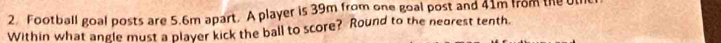Football goal posts are 5.6m apart. A player is 39m from one goal post and 41m from the U 
Within what angle must a player kick the ball to score? Round to the nearest tenth.