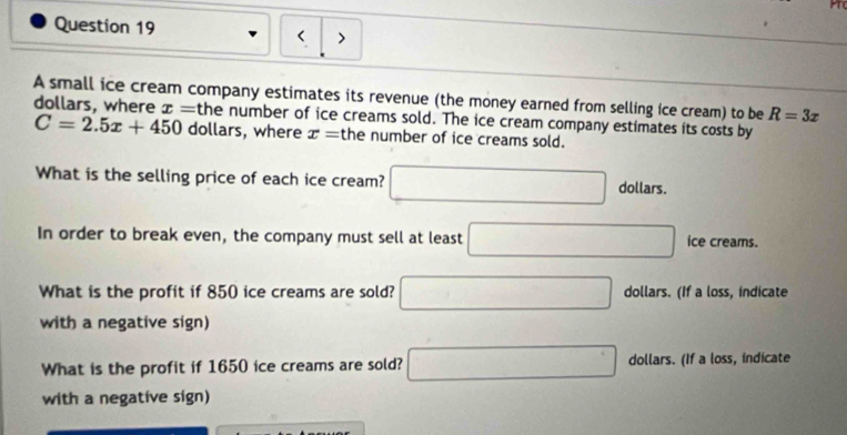 < > 
A small ice cream company estimates its revenue (the money earned from selling ice cream) to be R=3x
dollars, where x= the number of ice creams sold. The ice cream company estimates its costs by
C=2.5x+450 dollars, where x= the number of ice creams sold. 
What is the selling price of each ice cream? □ dollars. 
In order to break even, the company must sell at least □ ice creams. 
What is the profit if 850 ice creams are sold? □ dollars. (If a loss, indicate 
with a negative sign) 
What is the profit if 1650 ice creams are sold? □ dollars. (If a loss, indicate 
with a negative sign)