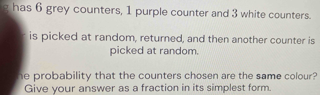 has 6 grey counters, 1 purple counter and 3 white counters. 
is picked at random, returned, and then another counter is 
picked at random. 
he probability that the counters chosen are the same colour? 
Give your answer as a fraction in its simplest form.