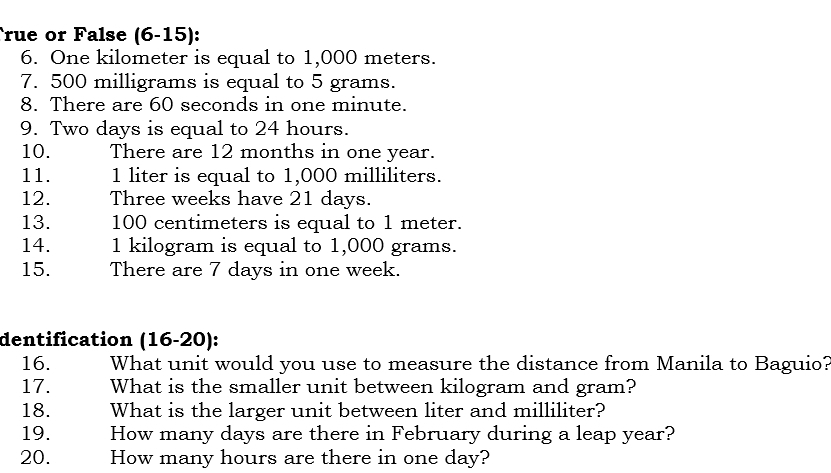 True or False (6-15): 
6. One kilometer is equal to 1,000 meters. 
7. 500 milligrams is equal to 5 grams. 
8. There are 60 seconds in one minute. 
9. Two days is equal to 24 hours. 
10. There are 12 months in one year. 
11. 1 liter is equal to 1,000 milliliters. 
12. Three weeks have 21 days. 
13. 100 centimeters is equal to 1 meter. 
14. 1 kilogram is equal to 1,000 grams. 
15. There are 7 days in one week. 
dentification (16-20): 
16. What unit would you use to measure the distance from Manila to Baguio? 
17. What is the smaller unit between kilogram and gram? 
18. What is the larger unit between liter and milliliter? 
19. How many days are there in February during a leap year? 
20. How many hours are there in one day?